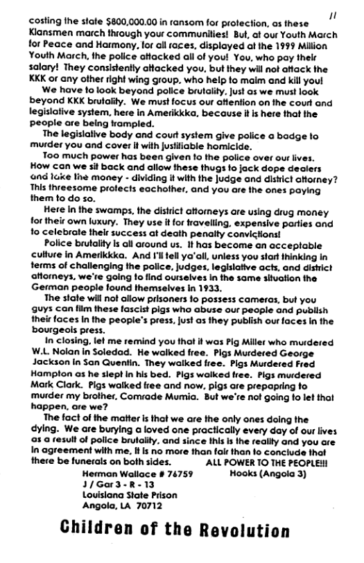 1 costing fhe state $800,000.00in tansom for profection, os these Klansmen march thiough your communities! But, at our Youth March for Peace and Harmony, for all taces, displayed at the 1999 Million Youth March, the police aHacked all of you! You, who pay thelr salary! They consistently atacked you, but they will not aftack the KKK or any ofher right wing group, who help to maim and kill youl We have folook beyond police brutality. just as we must look beyond KKK brulality. We must focus our aftention on the court and legislative system, here in Amerikkka, because it is here that the People are being kampled. The legislative body and cout system give palice a badge to murder you and cover it with ustiiable homicide. Too much power has been given 1o the police over our ive: How can we sit back and allow these thugs fo jack dope dealers 4nd lke the money - dividing it with the Judge and distct aftorney? This threesome profects eachother. and you are the ones paying them to do so. Here In the swamps, the disirict aHomeys are using drug money for their own luxury. They use it for fravelling, expensive parties and fo celebrate thelr success at death penalty convictons! Police brutality Is oll around us. It has become an acceptable culture in Amerikika. And I’lltell ya’all, unless you start thinking In terms of challenging the police, judges, legislative acts, and dishict aftorneys. we’re going 1o find ourselves in the same situation the German people found themselves In 1933. The stale will not allow prlsoners 1o possess cameras, but you guys can film these fascist pigs who abuse our people and publish their faces In the people’s press, [ust os they publish our faces in the bourgeais press. In closing, let me remind you that it was Pig Miller who murdered W.L Nolan in Soledad. He walked free. Pigs Murdered George Jackson In San Quentin. They walked free. Pigs Murdered Fred Hampton as he siept In his bed. Pigs walked free. Pigs murdered Mark Clark. Pigs walked free and now. pigs are prepapring fo murder my brother, Comrade Mumia. But we’re not going to let that happen. are we? The fact of the mafter is that we are the only ones doing the dying. We are burying a loved one practically every day of our lives a3.a result of police brulaiity. and since this s the realty and you are In agreement with me. If s no more than falr than fo conclude that there be funerals on both sides. ALL POWER TO THE PEOPLE! Hermon Wallace # 74759 Hooks (Angola 3) 1/Gar3-R-13 Louislana State Prison Angola, LA 70712 Children of the Revolution